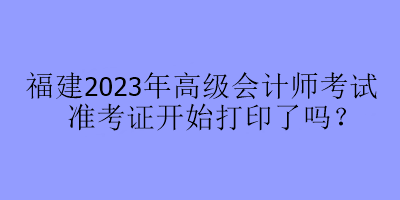 福建2023年高級(jí)會(huì)計(jì)師考試準(zhǔn)考證開始打印了嗎？