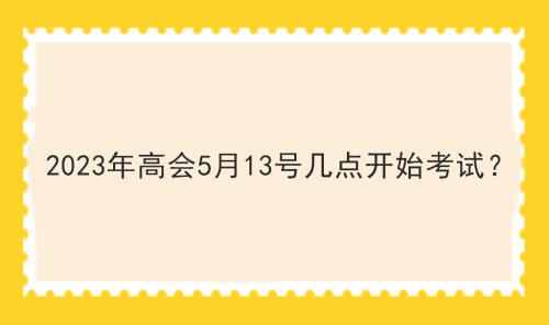 2023年高會5月13號幾點(diǎn)開始考試？