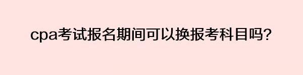 cpa考試報名期間可以換報考科目嗎？