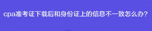 cpa準(zhǔn)考證下載后和身份證上的信息不一致怎么辦？