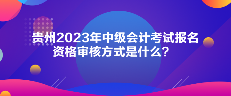 貴州2023年中級會計考試報名資格審核方式是什么？