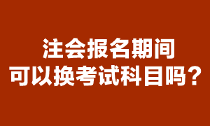 注會考試報名期間可以更換報考科目嗎？