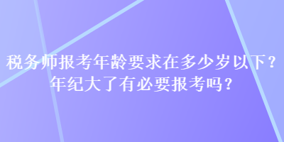 稅務(wù)師報(bào)考年齡要求在多少歲以下？年紀(jì)大了有必要報(bào)考嗎？