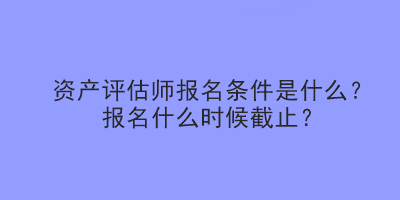 資產(chǎn)評(píng)估師報(bào)名條件是什么？報(bào)名什么時(shí)候截止？