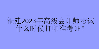 福建2023年高級(jí)會(huì)計(jì)師考試什么時(shí)候打印準(zhǔn)考證？