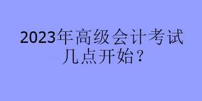 2023年高級(jí)會(huì)計(jì)考試幾點(diǎn)開(kāi)始？