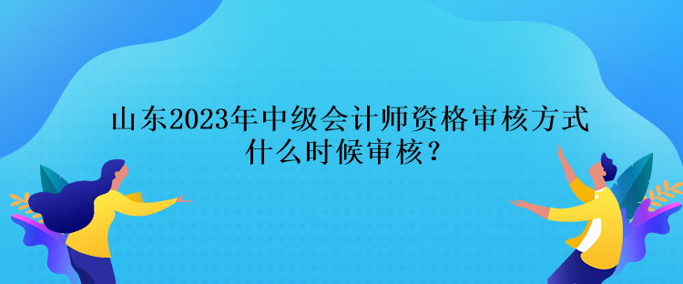 山東2023年中級會計師資格審核方式什么時候審核？