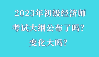 2023年初級經(jīng)濟(jì)師考試大綱公布了嗎？變化大嗎？