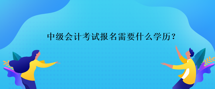 中級會計考試報名需要什么學歷？