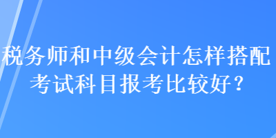 稅務(wù)師和中級(jí)會(huì)計(jì)怎樣搭配考試科目報(bào)考比較好？