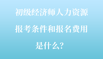 初級經(jīng)濟師人力資源報考條件和報名費用是什么？