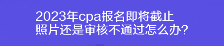 2023年cpa報(bào)名即將截止 照片還是審核不通過(guò)怎么辦？