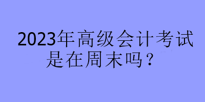 2023年高級(jí)會(huì)計(jì)考試是在周末嗎？