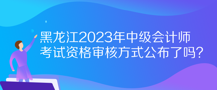 黑龍江2023年中級(jí)會(huì)計(jì)師考試資格審核方式公布了嗎？