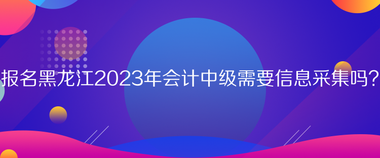 報(bào)名黑龍江2023年會(huì)計(jì)中級(jí)需要信息采集嗎？