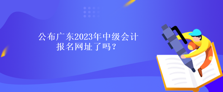 公布廣東2023年中級會計報名網(wǎng)址了嗎？