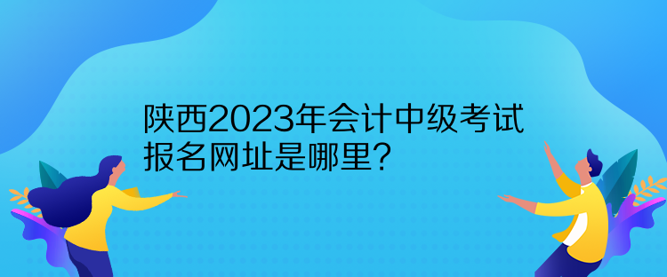 陜西2023年會(huì)計(jì)中級(jí)考試報(bào)名網(wǎng)址是哪里？