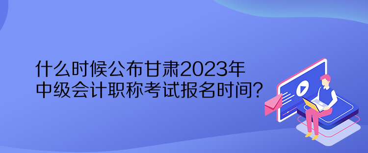 什么時(shí)候公布甘肅2023年中級會計(jì)職稱考試報(bào)名時(shí)間？