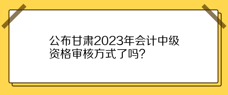 公布甘肅2023年會計中級資格審核方式了嗎？