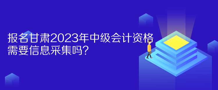 報名甘肅2023年中級會計資格需要信息采集嗎？