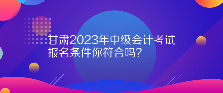 甘肅2023年中級(jí)會(huì)計(jì)考試報(bào)名條件你符合嗎？