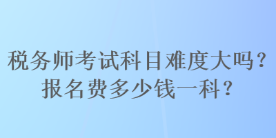 稅務師考試科目難度大嗎？報名費多少錢一科？