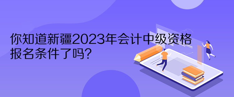 你知道新疆2023年會(huì)計(jì)中級(jí)資格報(bào)名條件了嗎？