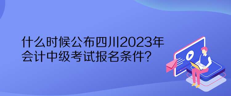 什么時(shí)候公布四川2023年會(huì)計(jì)中級考試報(bào)名條件？