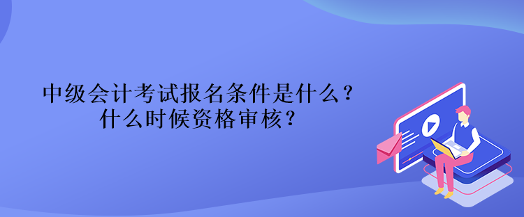 中級會計考試報名條件是什么？什么時候資格審核？