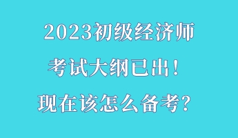 2023初級(jí)經(jīng)濟(jì)師考試大綱已出！現(xiàn)在該怎么備考？