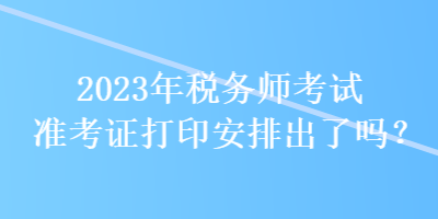 2023年稅務(wù)師考試準考證打印安排出了嗎？