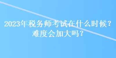 2023年稅務(wù)師考試在什么時候？難度會加大嗎？