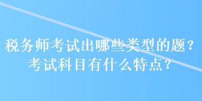 稅務(wù)師考試出哪些類型的題？考試科目有什么特點(diǎn)？