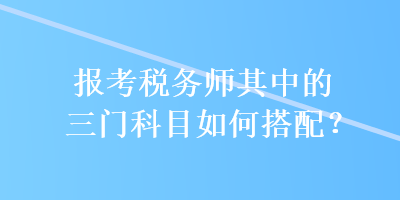 報(bào)考稅務(wù)師其中的三門科目如何搭配？