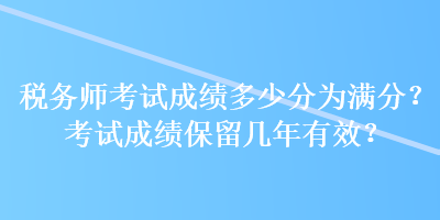 稅務(wù)師考試成績多少分為滿分？考試成績保留幾年有效？