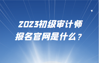 2023初級審計師報名官網(wǎng)是什么？