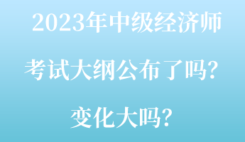 2023年中級(jí)經(jīng)濟(jì)師考試大綱公布了嗎？變化大嗎？