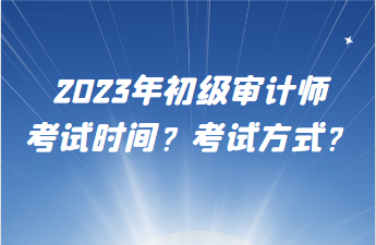 2023年初級(jí)審計(jì)師考試時(shí)間？考試方式？