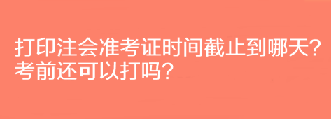 打印注會準考證時間截止到哪天？考前還可以打嗎？