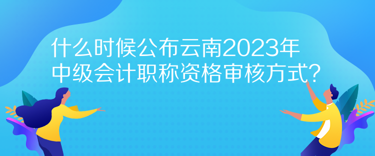 什么時(shí)候公布云南2023年中級(jí)會(huì)計(jì)職稱資格審核方式？