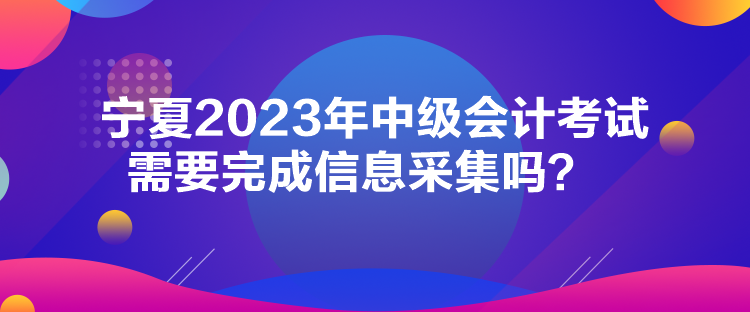 寧夏2023年中級會計考試需要完成信息采集嗎？