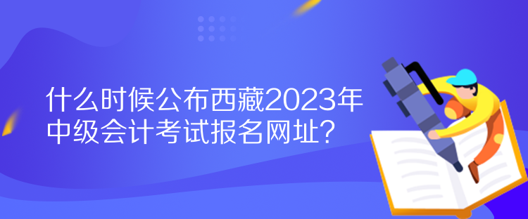 什么時(shí)候公布西藏2023年中級(jí)會(huì)計(jì)考試報(bào)名網(wǎng)址？