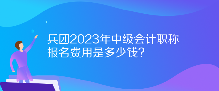 兵團2023年中級會計職稱報名費用是多少錢？