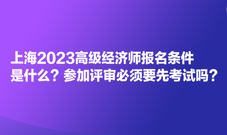 上海2023高級經(jīng)濟(jì)師報名條件是什么？參加評審必須要先考試嗎？