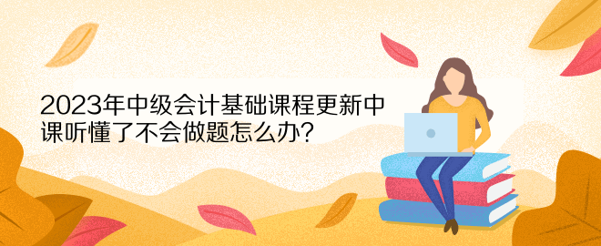 2023年中級(jí)會(huì)計(jì)基礎(chǔ)課程更新中 課聽懂了不會(huì)做題怎么辦？