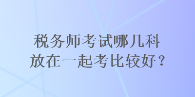 稅務師考試哪幾科放在一起考比較好？