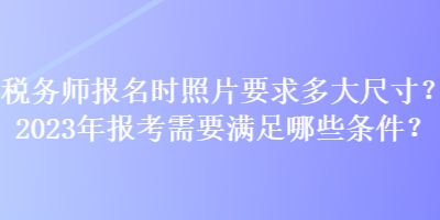 稅務師報名時照片要求多大尺寸？2023年報考需要滿足哪些條件？