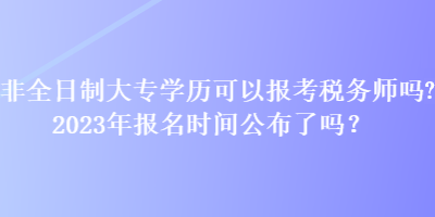 非全日制大專學(xué)歷可以報(bào)考稅務(wù)師嗎？2023年報(bào)名時(shí)間公布了嗎？