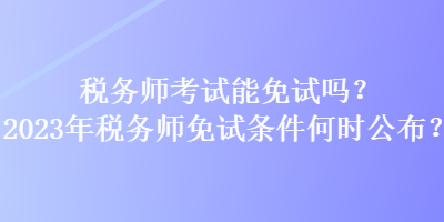 稅務(wù)師考試能免試嗎？2023年稅務(wù)師免試條件何時公布？