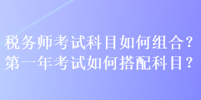 稅務(wù)師考試科目如何組合？第一年考試如何搭配科目？